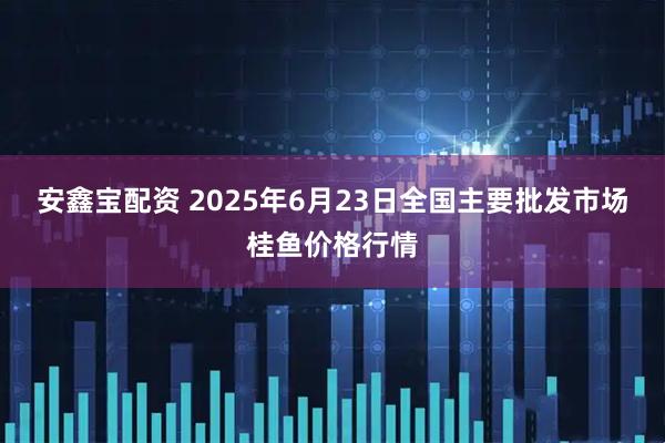 安鑫宝配资 2025年6月23日全国主要批发市场桂鱼价格行情