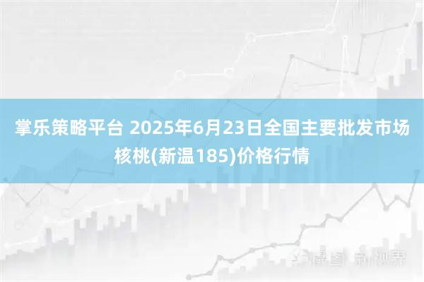 掌乐策略平台 2025年6月23日全国主要批发市场核桃(新温185)价格行情
