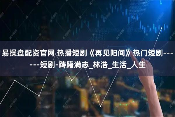 易操盘配资官网 热播短剧《再见阳间》热门短剧------短剧-踌躇满志_林浩_生活_人生