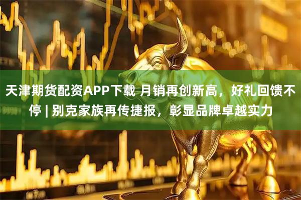 天津期货配资APP下载 月销再创新高，好礼回馈不停 | 别克家族再传捷报，彰显品牌卓越实力