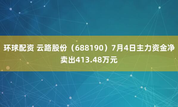 环球配资 云路股份（688190）7月4日主力资金净卖出413.48万元