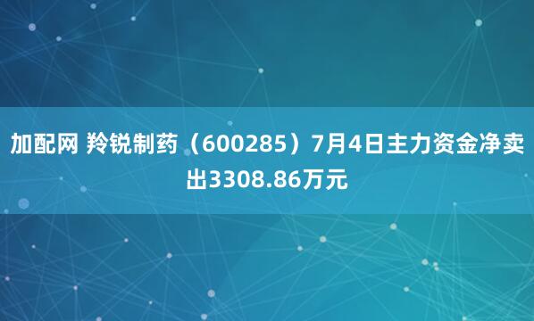 加配网 羚锐制药（600285）7月4日主力资金净卖出3308.86万元