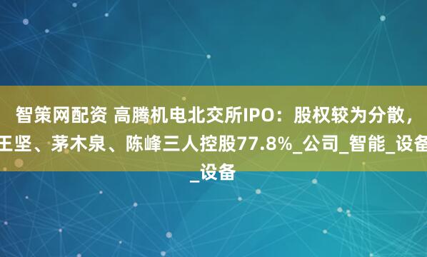 智策网配资 高腾机电北交所IPO：股权较为分散，王坚、茅木泉、陈峰三人控股77.8%_公司_智能_设备