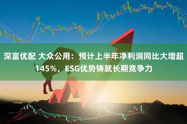 深富优配 大众公用：预计上半年净利润同比大增超145%，ESG优势铸就长期竞争力