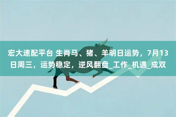 宏大速配平台 生肖马、猪、羊明日运势，7月13日周三，运势稳定，逆风翻盘_工作_机遇_成双