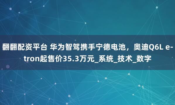 翻翻配资平台 华为智驾携手宁德电池，奥迪Q6L e-tron起售价35.3万元_系统_技术_数字
