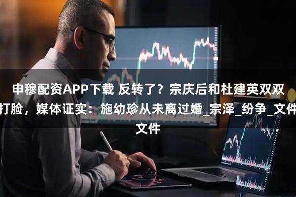 申穆配资APP下载 反转了？宗庆后和杜建英双双打脸，媒体证实：施幼珍从未离过婚_宗泽_纷争_文件