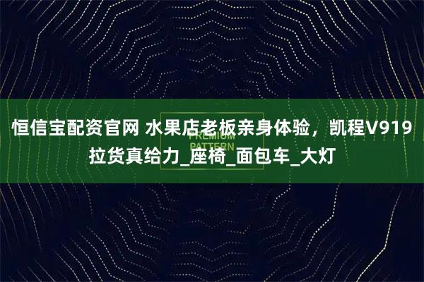 恒信宝配资官网 水果店老板亲身体验，凯程V919拉货真给力_座椅_面包车_大灯