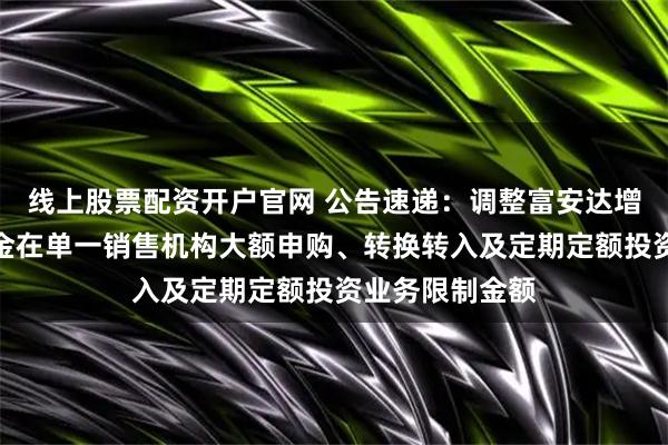 线上股票配资开户官网 公告速递：调整富安达增强收益债券基金在单一销售机构大额申购、转换转入及定期定额投资业务限制金额
