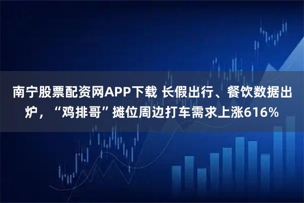 南宁股票配资网APP下载 长假出行、餐饮数据出炉,“鸡排哥”摊位周边打车需求上涨616%
