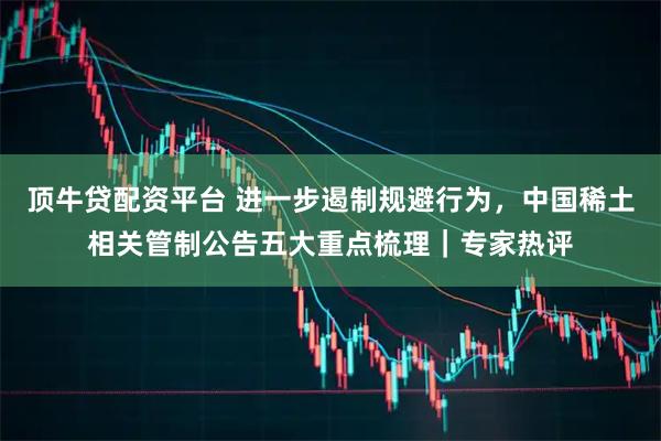 顶牛贷配资平台 进一步遏制规避行为,中国稀土相关管制公告五大重点梳理|专家热评