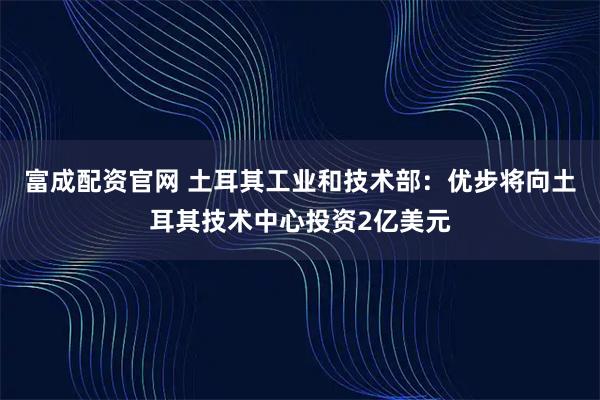 富成配资官网 土耳其工业和技术部：优步将向土耳其技术中心投资2亿美元