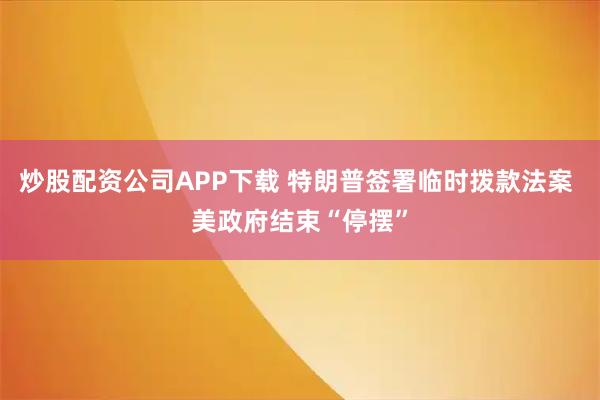 炒股配资公司APP下载 特朗普签署临时拨款法案 美政府结束“停摆”