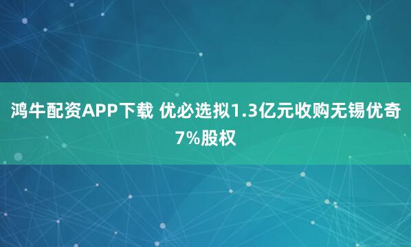 鸿牛配资APP下载 优必选拟1.3亿元收购无锡优奇7%股权