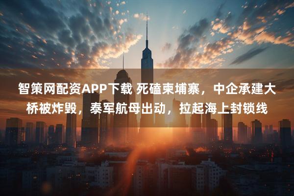 智策网配资APP下载 死磕柬埔寨,中企承建大桥被炸毁,泰军航母出动,拉起海上封锁线