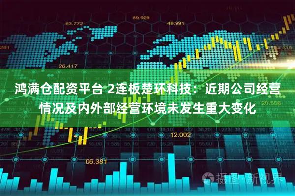 鸿满仓配资平台 2连板楚环科技：近期公司经营情况及内外部经营环境未发生重大变化