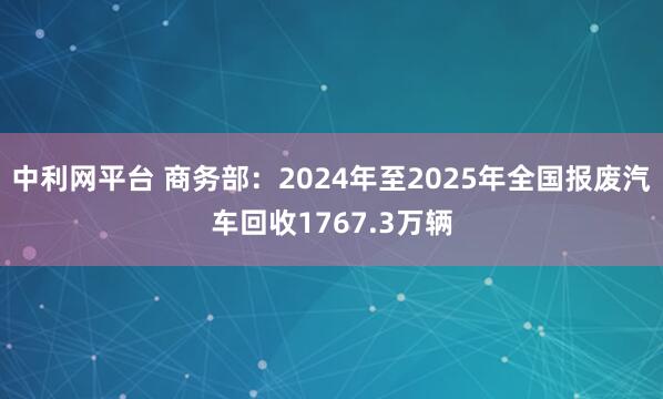 中利网平台 商务部：2024年至2025年全国报废汽车回收1767.3万辆