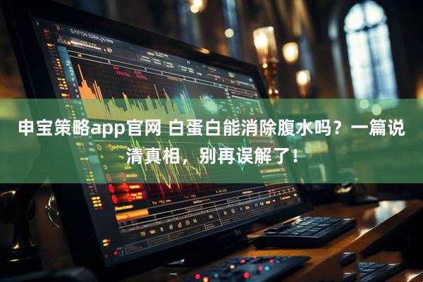 申宝策略app官网 白蛋白能消除腹水吗？一篇说清真相，别再误解了！