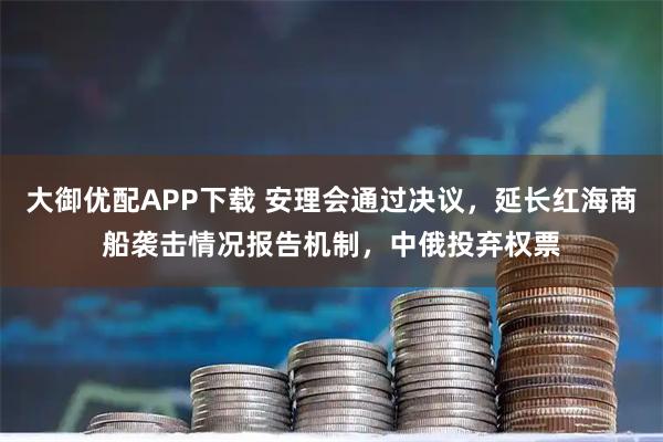 大御优配APP下载 安理会通过决议，延长红海商船袭击情况报告机制，中俄投弃权票
