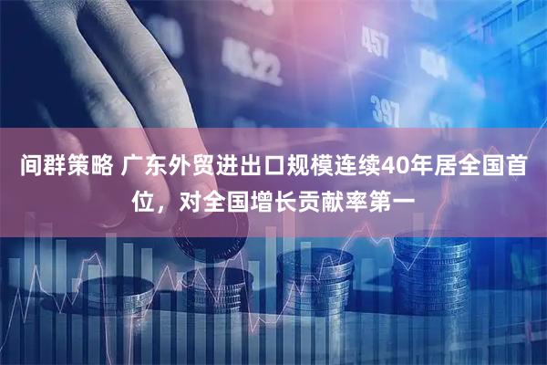 间群策略 广东外贸进出口规模连续40年居全国首位,对全国增长贡献率第一