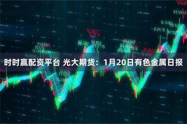 时时赢配资平台 光大期货：1月20日有色金属日报