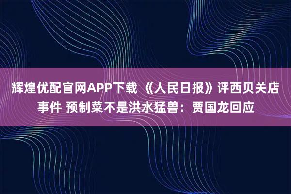 辉煌优配官网APP下载 《人民日报》评西贝关店事件 预制菜不是洪水猛兽：贾国龙回应