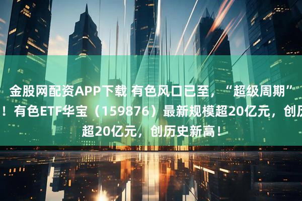 金股网配资APP下载 有色风口已至，“超级周期”势不可挡！有色ETF华宝（159876）最新规模超20亿元，创历史新高！