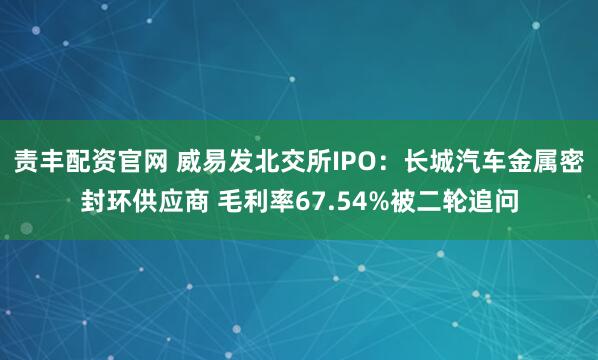 责丰配资官网 威易发北交所IPO：长城汽车金属密封环供应商 毛利率67.54%被二轮追问