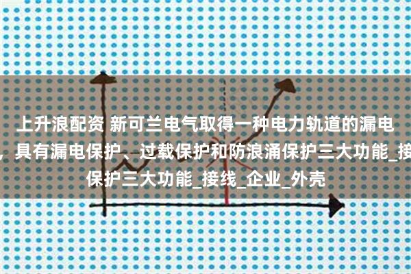 上升浪配资 新可兰电气取得一种电力轨道的漏电保护结构专利，具有漏电保护、过载保护和防浪涌保护三大功能_接线_企业_外壳