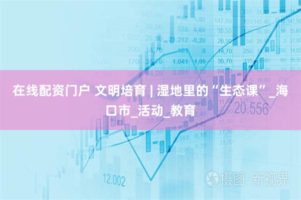 在线配资门户 文明培育 | 湿地里的“生态课”_海口市_活动_教育