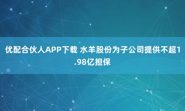 优配合伙人APP下载 水羊股份为子公司提供不超1.98亿担保