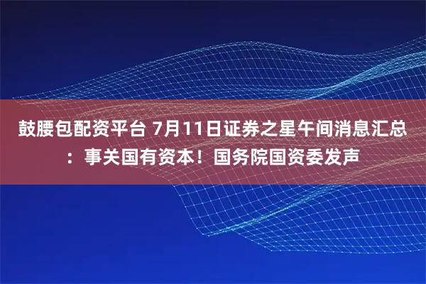 鼓腰包配资平台 7月11日证券之星午间消息汇总：事关国有资本！国务院国资委发声