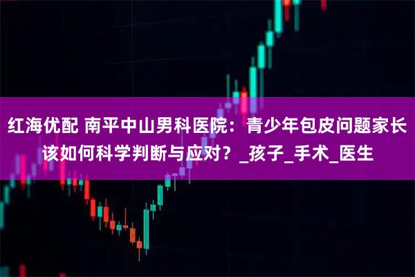 红海优配 南平中山男科医院：青少年包皮问题家长该如何科学判断与应对？_孩子_手术_医生