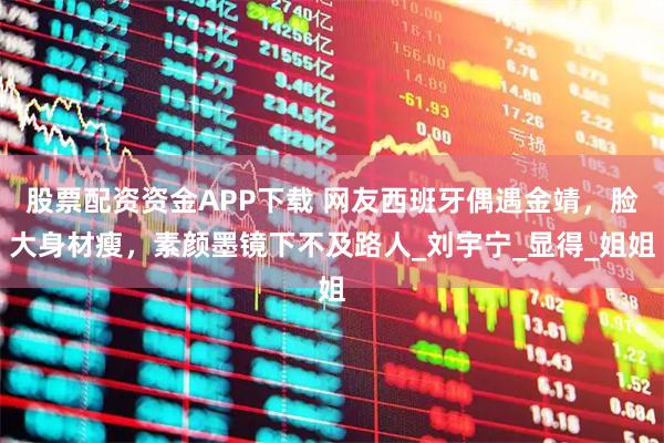 股票配资资金APP下载 网友西班牙偶遇金靖，脸大身材瘦，素颜墨镜下不及路人_刘宇宁_显得_姐姐