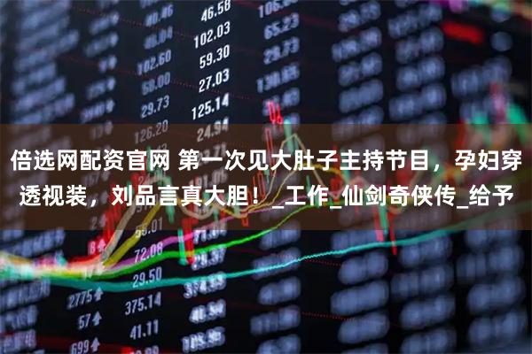 倍选网配资官网 第一次见大肚子主持节目，孕妇穿透视装，刘品言真大胆！_工作_仙剑奇侠传_给予