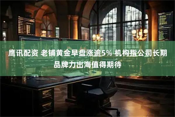 鹰讯配资 老铺黄金早盘涨逾5% 机构指公司长期品牌力出海值得期待
