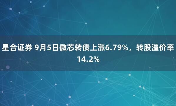 星合证券 9月5日微芯转债上涨6.79%，转股溢价率14.2%